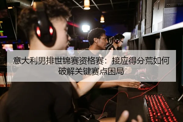 意大利男排世锦赛资格赛：接应得分荒如何破解关键赛点困局